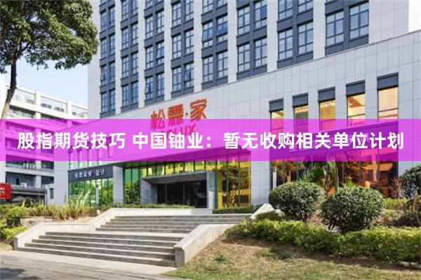 股指期货技巧 中国铀业：暂无收购相关单位计划