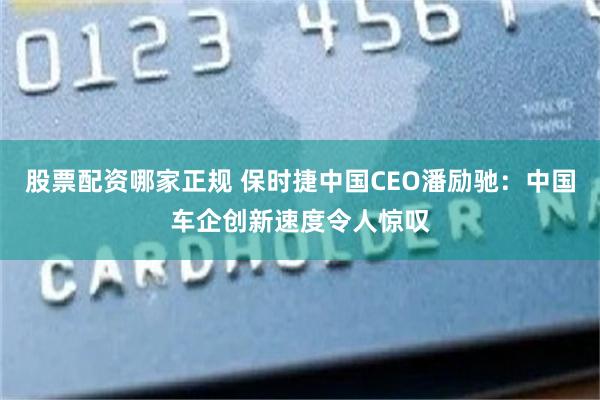 股票配资哪家正规 保时捷中国CEO潘励驰：中国车企创新速度令人惊叹