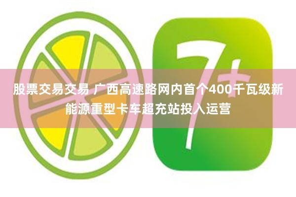 股票交易交易 广西高速路网内首个400千瓦级新能源重型卡车超充站投入运营