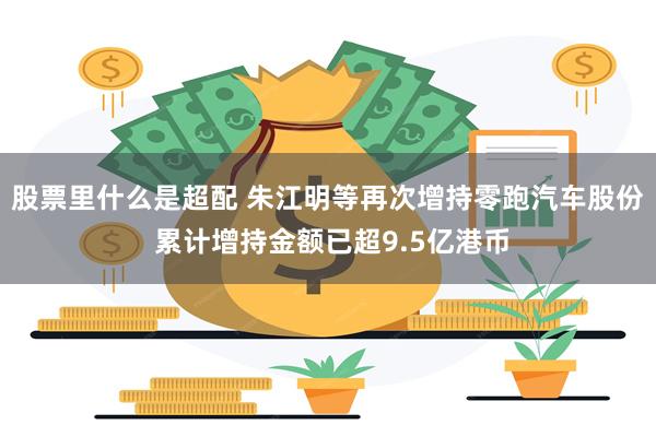 股票里什么是超配 朱江明等再次增持零跑汽车股份 累计增持金额已超9.5亿港币