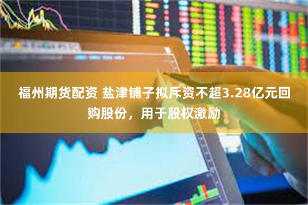 福州期货配资 盐津铺子拟斥资不超3.28亿元回购股份，用于股权激励