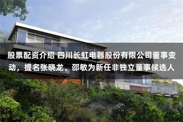 股票配资介绍 四川长虹电器股份有限公司董事变动，提名张晓龙、邵敏为新任非独立董事候选人