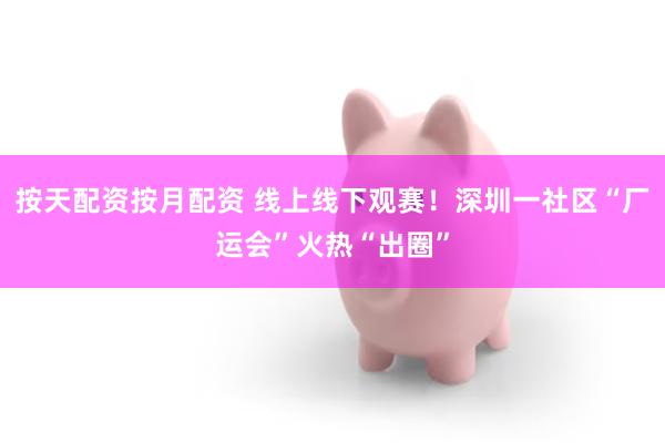 按天配资按月配资 线上线下观赛！深圳一社区“厂运会”火热“出圈”