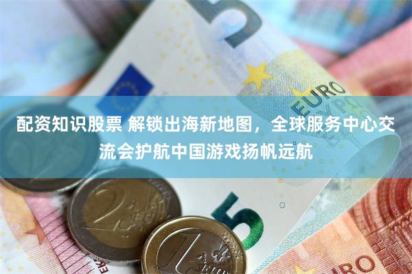 配资知识股票 解锁出海新地图，全球服务中心交流会护航中国游戏扬帆远航