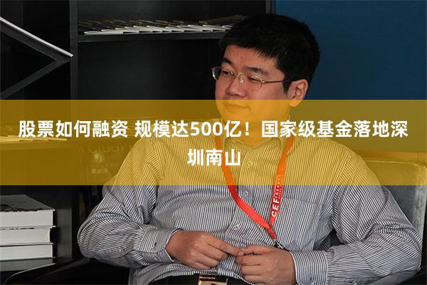 股票如何融资 规模达500亿！国家级基金落地深圳南山