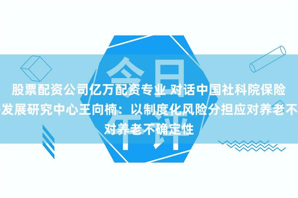 股票配资公司亿万配资专业 对话中国社科院保险与经济发展研究中心王向楠：以制度化风险分担应对养老不确定性