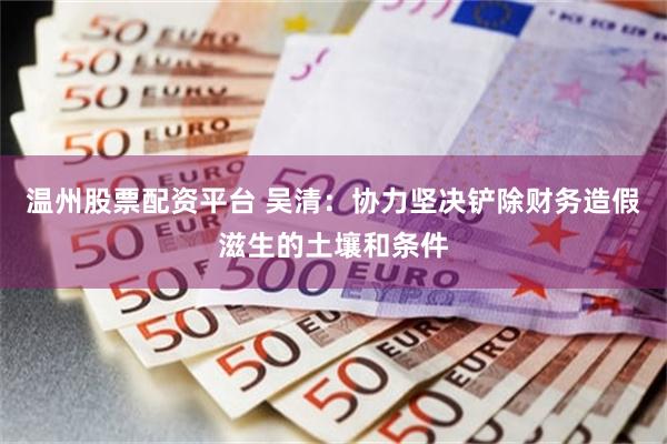 温州股票配资平台 吴清：协力坚决铲除财务造假滋生的土壤和条件