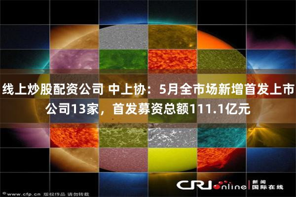 线上炒股配资公司 中上协：5月全市场新增首发上市公司13家，首发募资总额111.1亿元