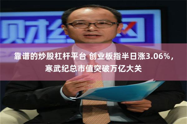 靠谱的炒股杠杆平台 创业板指半日涨3.06%，寒武纪总市值突破万亿大关