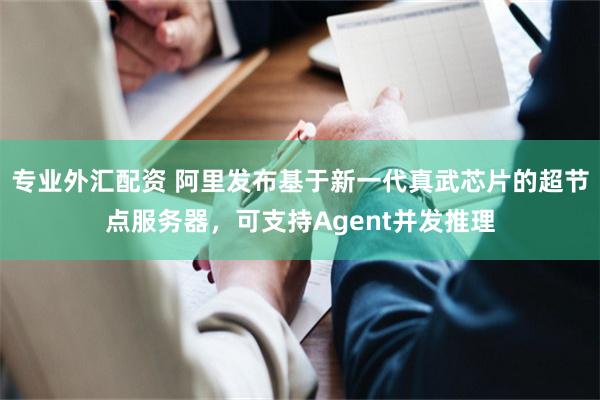 专业外汇配资 阿里发布基于新一代真武芯片的超节点服务器，可支持Agent并发推理