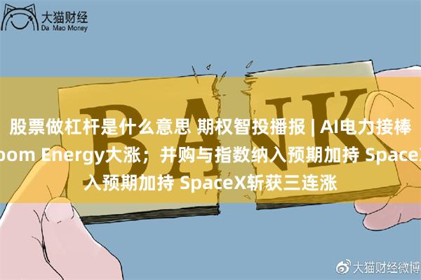 股票做杠杆是什么意思 期权智投播报 | AI电力接棒算力行情 Bloom Energy大涨;并购与指数纳入预期加持 SpaceX斩获三连涨