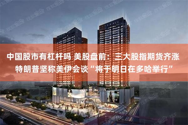 中国股市有杠杆吗 美股盘前:三大股指期货齐涨 特朗普坚称美伊会谈“将于明日在多哈举行”