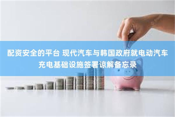 配资安全的平台 现代汽车与韩国政府就电动汽车充电基础设施签署谅解备忘录