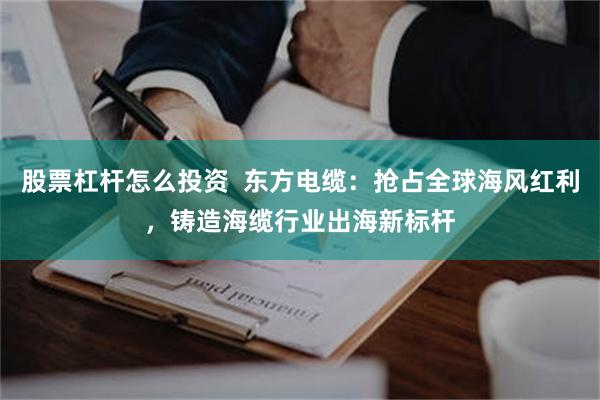 股票杠杆怎么投资 东方电缆:抢占全球海风红利,铸造海缆行业出海新标杆