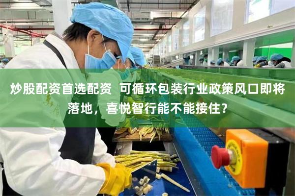 炒股配资首选配资  可循环包装行业政策风口即将落地，喜悦智行能不能接住？
