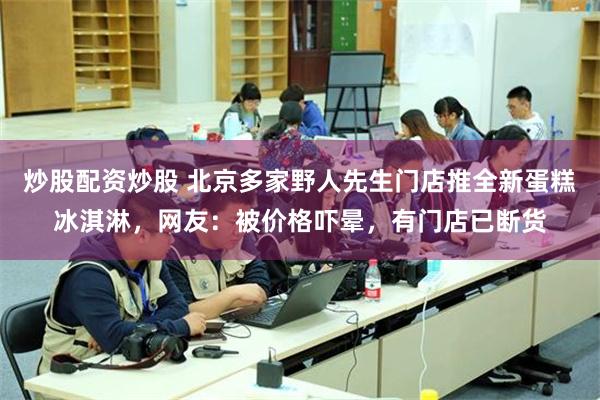 炒股配资炒股 北京多家野人先生门店推全新蛋糕冰淇淋,网友:被价格吓晕,有门店已断货