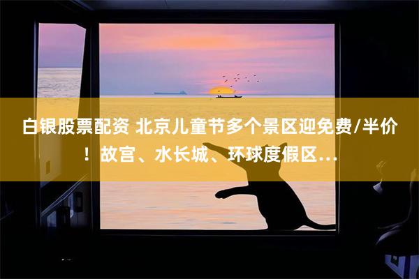 白银股票配资 北京儿童节多个景区迎免费/半价!故宫、水长城、环球度假区…