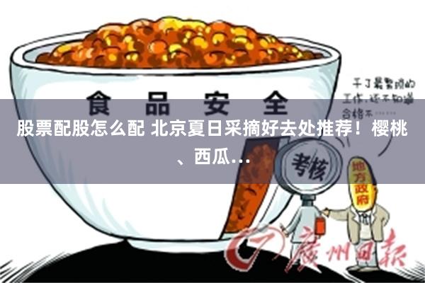 股票配股怎么配 北京夏日采摘好去处推荐!樱桃、西瓜…