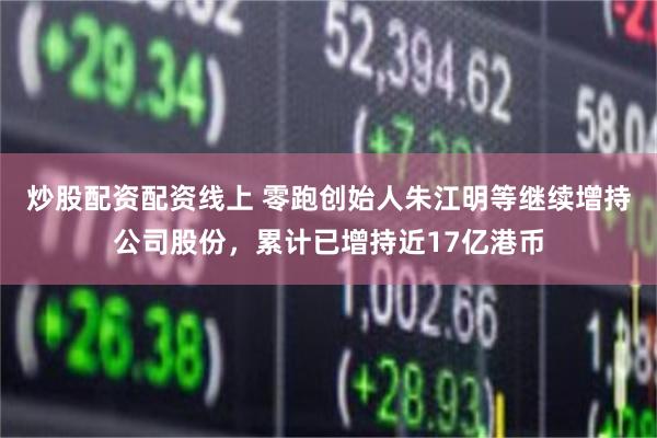 炒股配资配资线上 零跑创始人朱江明等继续增持公司股份,累计已增持近17亿港币