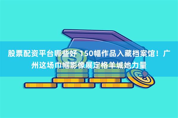 股票配资平台哪些好 150幅作品入藏档案馆!广州这场巾帼影像展定格羊城她力量