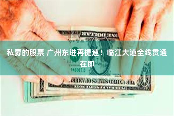私募的股票 广州东进再提速！临江大道全线贯通在即