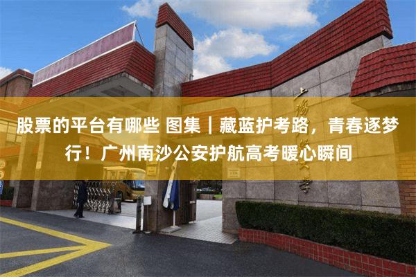 股票的平台有哪些 图集｜藏蓝护考路，青春逐梦行！广州南沙公安护航高考暖心瞬间