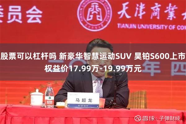 股票可以杠杆吗 新豪华智慧运动SUV 昊铂S600上市权益价17.99万-19.99万元