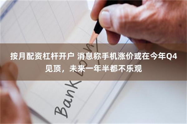 按月配资杠杆开户 消息称手机涨价或在今年Q4见顶,未来一年半都不乐观