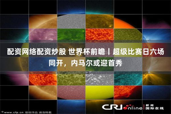 配资网络配资炒股 世界杯前瞻丨超级比赛日六场同开，内马尔或迎首秀