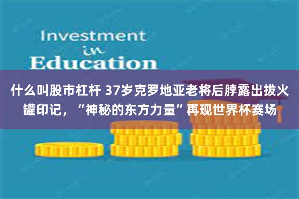 什么叫股市杠杆 37岁克罗地亚老将后脖露出拔火罐印记,“神秘的东方力量”再现世界杯赛场