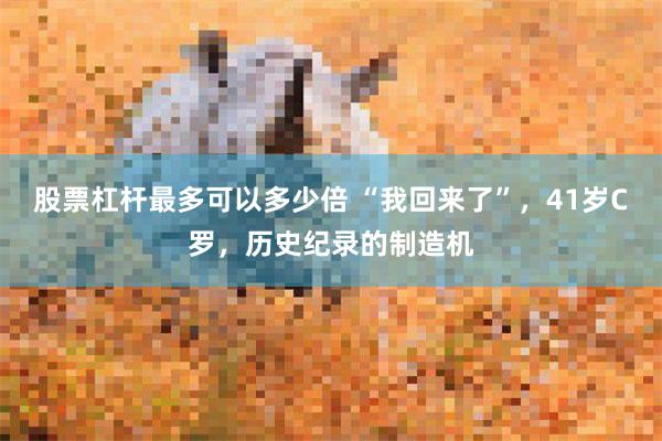 股票杠杆最多可以多少倍 “我回来了”,41岁C罗,历史纪录的制造机