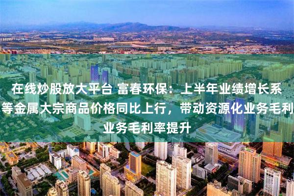 在线炒股放大平台 富春环保：上半年业绩增长系锡、铜等金属大宗商品价格同比上行，带动资源化业务毛利率提升