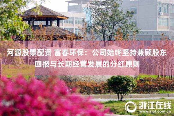 河源股票配资 富春环保:公司始终坚持兼顾股东回报与长期经营发展的分红原则