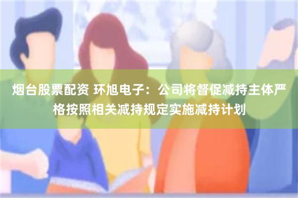 烟台股票配资 环旭电子：公司将督促减持主体严格按照相关减持规定实施减持计划