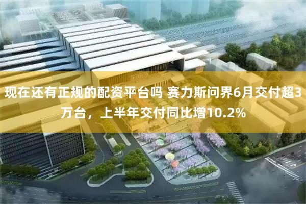 现在还有正规的配资平台吗 赛力斯问界6月交付超3万台,上半年交付同比增10.2%