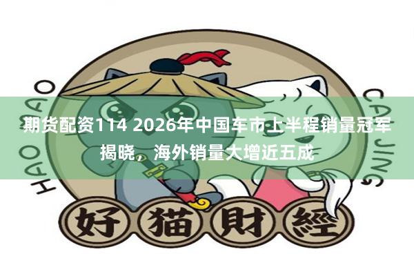 期货配资114 2026年中国车市上半程销量冠军揭晓，海外销量大增近五成