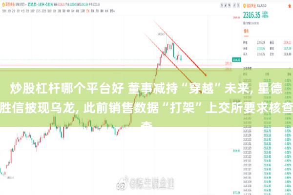 炒股杠杆哪个平台好 董事减持“穿越”未来, 星德胜信披现乌龙, 此前销售数据“打架”上交所要求核查
