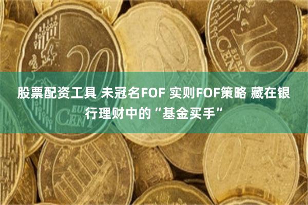 股票配资工具 未冠名FOF 实则FOF策略 藏在银行理财中的“基金买手”