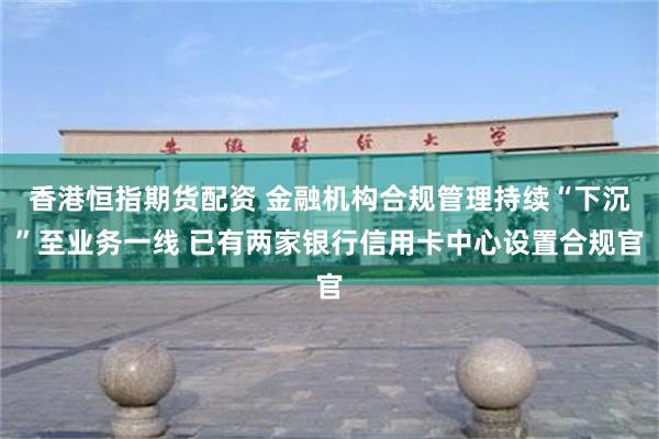 香港恒指期货配资 金融机构合规管理持续“下沉”至业务一线 已有两家银行信用卡中心设置合规官