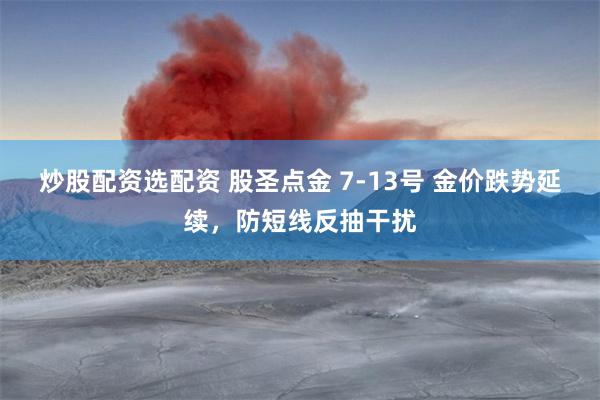 炒股配资选配资 股圣点金 7-13号 金价跌势延续，防短线反抽干扰