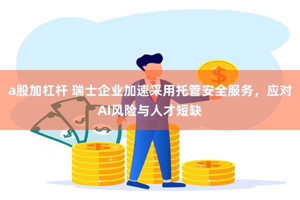 a股加杠杆 瑞士企业加速采用托管安全服务,应对AI风险与人才短缺