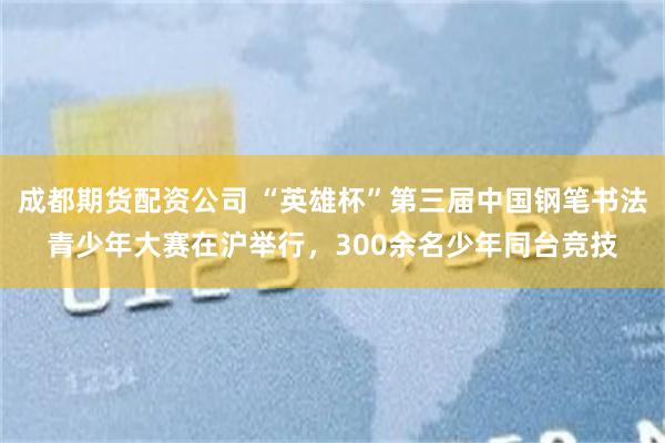 成都期货配资公司 “英雄杯”第三届中国钢笔书法青少年大赛在沪举行，300余名少年同台竞技