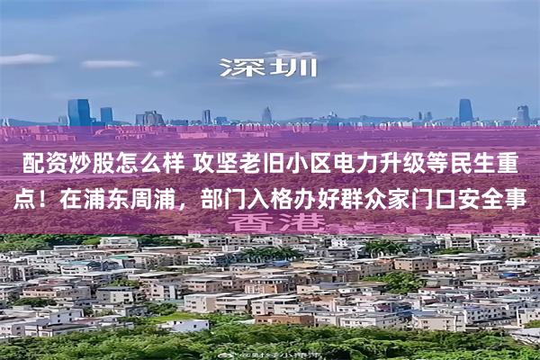配资炒股怎么样 攻坚老旧小区电力升级等民生重点！在浦东周浦，部门入格办好群众家门口安全事