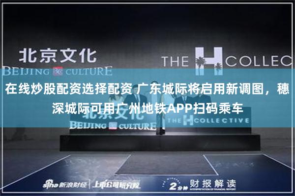 在线炒股配资选择配资 广东城际将启用新调图，穗深城际可用广州地铁APP扫码乘车
