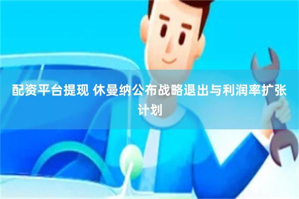 配资平台提现 休曼纳公布战略退出与利润率扩张计划