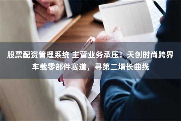 股票配资管理系统 主营业务承压！天创时尚跨界车载零部件赛道，寻第二增长曲线