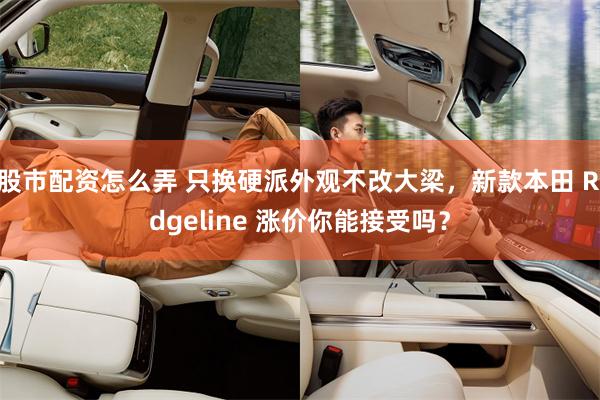 股市配资怎么弄 只换硬派外观不改大梁，新款本田 Ridgeline 涨价你能接受吗？