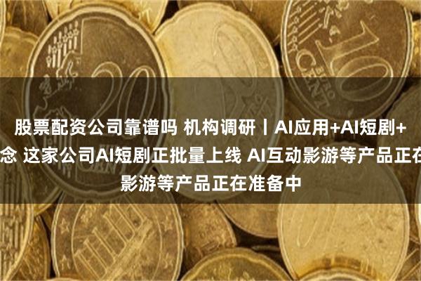 股票配资公司靠谱吗 机构调研丨AI应用+AI短剧+AIGC概念 这家公司AI短剧正批量上线 AI互动影游等产品正在准备中