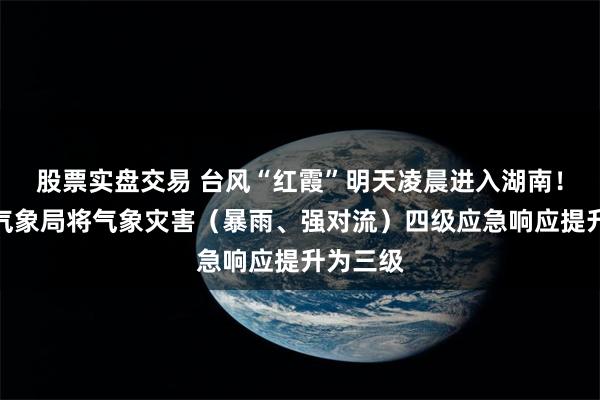 股票实盘交易 台风“红霞”明天凌晨进入湖南！湖南省气象局将气象灾害（暴雨、强对流）四级应急响应提升为三级