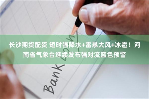 长沙期货配资 短时强降水+雷暴大风+冰雹！河南省气象台继续发布强对流蓝色预警